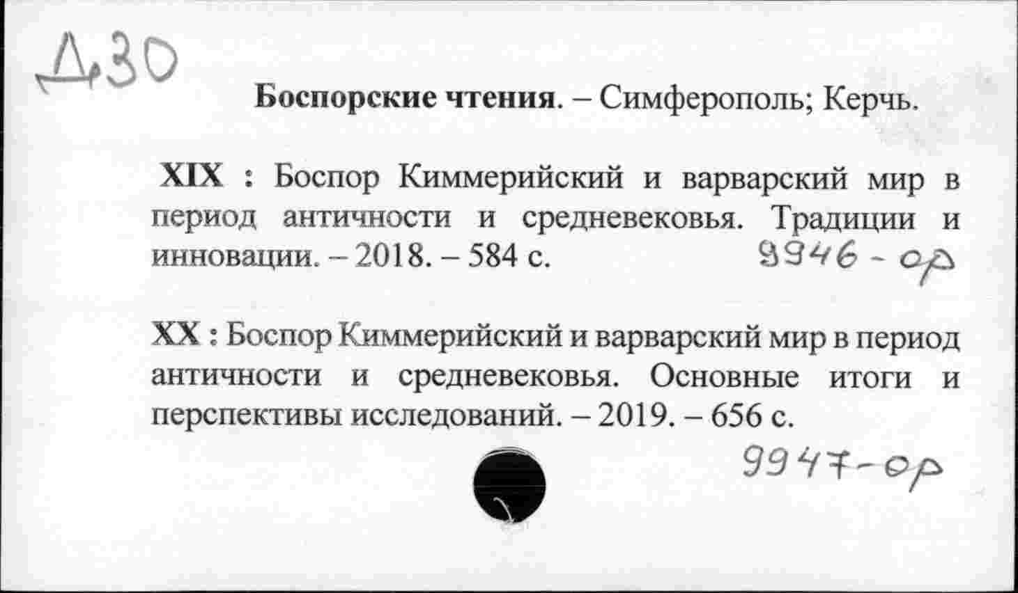 ﻿
Боспорские чтения. - Симферополь; Керчь.
XIX : Боспор Киммерийский и варварский мир в период античности и средневековья. Традиции и инновации. - 2018. - 584 с.	09^/6 - ол
XX : Боспор Киммерийский и варварский мир в период античности и средневековья. Основные итоги и перспективы исследований. - 2019. - 656 с.
